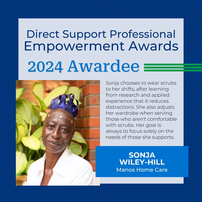 Direct Support Professional Empowerment Awards
2024 Awardee
Sonja Wiley-Hill
Manos Home Care
Sonja chooses to wear scrubs to her shifts, after learning from research and applied experience that it reduces distractions. She also adjusts her wardrobe when serving those who aren't comfortable with scrubs. Her goal is always to focus solely on the needs of those she supports.