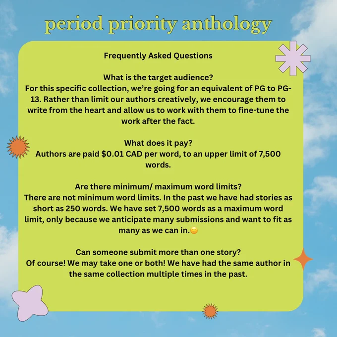 Green and blue info-graphic from Period Priority Project, seeking submissions to their upcoming period priority anthology. Text reads:

Frequently Asked Questions

What is the target audience?
For this specific collection, we’re going for an equivalent of PG to PG-13. Rather than limit our authors creatively, we encourage them to write from the heart and allow us to work with them to fine-tune the work after the fact.


What does it pay?
Authors are paid $0.01 CAD per word, to an upper limit of 7,500 words.

Are there minimum/ maximum word limits?
There are not minimum word limits. In the past we have had stories as short as 250 words. We have set 7,500 words as a maximum word limit, only because we anticipate many submissions and want to fit as many as we can in.

Can someone submit more than one story?
Of course! We may take one or both! We have had the same author in the same collection multiple times in the past.