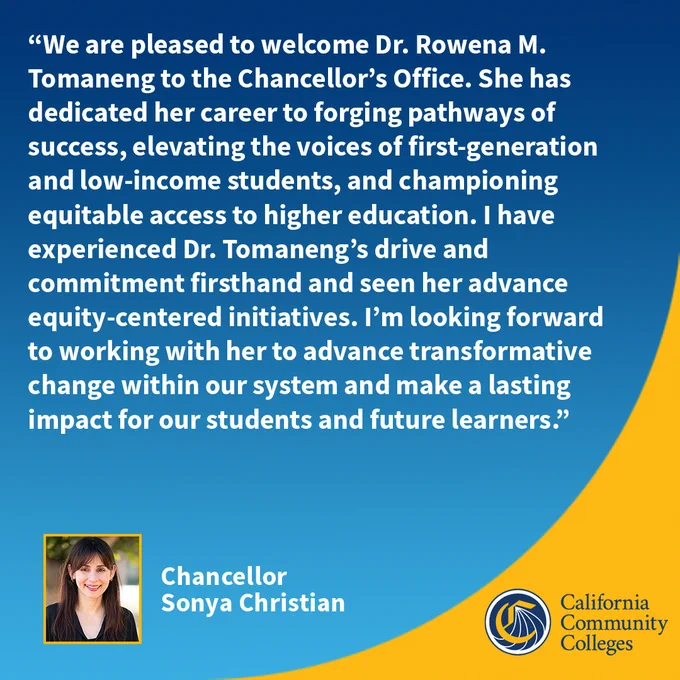 We are pleased to welcome Dr. Rowena Tomaneng to the Chancellor’s Office. She has dedicated her career to forging pathways of success, elevating the voices of first-generation & low-income students & championing equitable access to higher education. I have experienced Dr. Tomaneng’s drive & commitment firsthand & seen her advance equity-centered initiatives. I’m looking forward to working with her to advance transformative change within our system.
Chancellor Christian
Cal Community Colleges