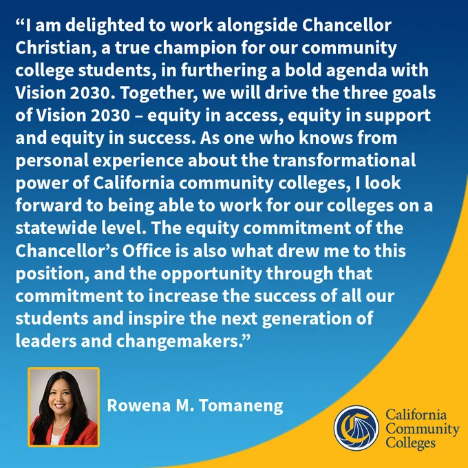 “I am delighted to work alongside Chancellor Christian, a true champion for our community college students, in furthering a bold agenda with Vision 2030. Together, we will drive the three goals of Vision 2030 – equity in access, equity in support and equity in success. As one who knows from personal experience about the transformational power of California community colleges, I look forward to being able to work for our colleges on a statewide level.
Rowena Tomaneng
Incoming deputy chancellor