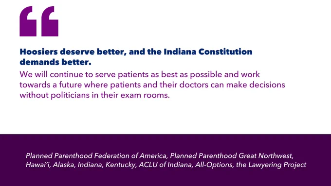 Quotation marks. Hoosiers deserve better, and the Indiana Constitution demands better. We will continue to serve patients as best as possible and work towards a future where patients and their doctors can make decisions without politicians in their exam rooms. Planned Parenthood Federation of America, Planned Parenthood Great Northwest, Hawai‘i, Alaska, Indiana, Kentucky, ACLU of Indiana, All-Options, the Lawyering Project.