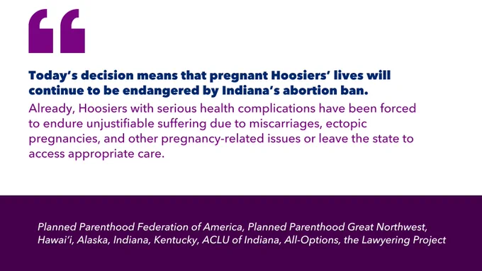 Quotation marks. Today’s decision means that pregnant Hoosiers’ lives will continue to be endangered by Indiana’s abortion ban. Already, Hoosiers with serious health complications have been forced to endure unjustifiable suffering due to miscarriages, ectopic pregnancies, and other pregnancy-related issues or leave the state to access appropriate care. Planned Parenthood Federation of America, Planned Parenthood Great Northwest, Hawai‘i, Alaska, Indiana, Kentucky, ACLU of Indiana, All-Options, the Lawyering Project.