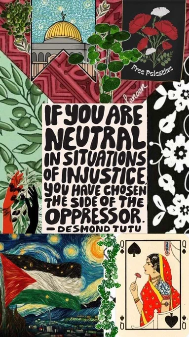 The image includes various visual elements, such as:

A quote by Desmond Tutu:
"If you are neutral in situations of injustice, you have chosen the side of the oppressor."

Visuals representing solidarity with Palestine:

A banner that reads "Free Palestine" accompanied by illustrations of flowers.
The Palestinian flag is prominently featured.
Other artistic elements:

An image of a woman from a playing card (Queen of Spades).
Artwork reminiscent of "Starry Night" by Van Gogh.
Hands in various colors raised as a symbol of unity or resistance.
This collage combines quotes and symbols that speak to themes of justice, resistance, and solidarity with marginalized communities.