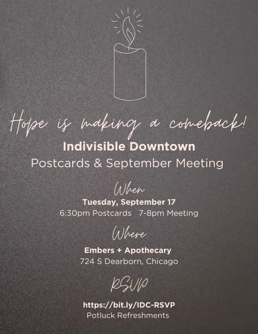 Hope is making a comeback!
Indivisible Downtown
Postcards & September Meeting
When
Tuesday, September 17
6:30pm Postcards 7-8pm Meeting
Where
Embers   Apothecary 724 S Dearborn, Chicago
RSVP: https://bit.ly/IDC-RSVP
Potluck Refreshments
