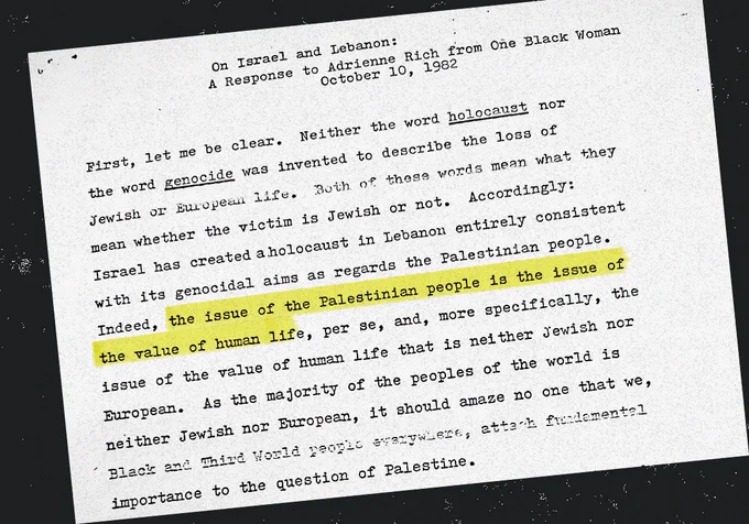 On Israel and Lebanon: A Response to Adrienne Rich from One Black Woman

October 10, 1982

First, let me be clear. Neither the word holocaust nor the word genocide was invented to describe the loss of Jewish or European life. Both of these words mean what they mean whether the victim is Jewish or not. Accordingly: Israel has created a holocaust in Lebanon entirely consistent with its genocidal aims as regards the Palestinian people. Indeed, the issue of the Palestinian people is the issue of the value of human life, per se, and, more specifically, the issue of the value of human life that is neither Jewish nor European. As the majority of the peoples of the world is neither Jewish nor European, it should amaze no one that we, Black and Third World people everywhere, attach fundamental importance to the question of Palestine.