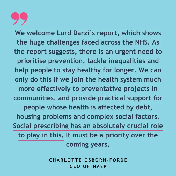 Text reads: "We welcome Lord Darzi’s report, which shows the huge challenges faced across the NHS. As the report suggests, there is an urgent need to prioritise prevention, tackle inequalities and help people to stay healthy for longer. We can only do this if we join the health system much more effectively to preventative projects in communities, and provide practical support for people whose health is affected by debt, housing problems and complex social factors. Social prescribing has an absolutely crucial role to play in this. It must be a priority over the coming years." Charlotte Osborn-Forde CEO of NASP
