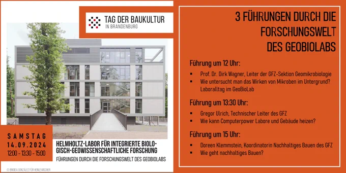 Werbeplakat für die Führungen im GeoBioLab zum Tag der Baukultur mit einem Foto des Gebäudes. 
Die 3 Führungen: 
Führung um 12 Uhr:
Prof. Dr. Dirk Wagner, Leiter der GFZ-Sektion Geomikrobiologie
Wie untersucht man das Wirken von Mikroben im Untergrund? Laboralltag im GeoBioLab
Führung um 13:30 Uhr:
Gregor Ulrich, Technischer Leiter des GFZ
Wie kann Computerpower Labore und Gebäude heizen?
Führung um 15 Uhr:
Doreen Klemmstein, Koordinatorin Nachhaltiges Bauen des GFZ
Wie geht nachhaltiges Bauen?
