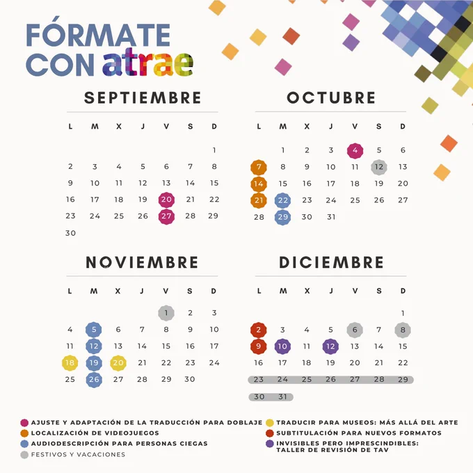 Sobre un fondo crema, en la esquina superior derecha, varios cuadrados de colores se van desperdigando por la imagen.
En la esquina superior izquierda, el título en azul reza: "Fórmate con ATRAE".
En el centro de la imagen hay un calendario que corresponde a los cuatro últimos meses de 2024 donde aparecen señalados varios días por código de colores. En la parte inferior está la leyenda.

Magenta: ajuste y adaptación de la traducción para doblaje. 20 y 27 de septiembre y 4 de octubre.
Naranja: localización de videojuegos. 7, 14 y 21 de octubre.
Azul: audiodescripción para personas ciegas. 22 y 29 de octubre, 5, 12, 19 y 26 de noviembre.
Amarillo: traducir para museos, más allá del arte. 18 y 20 de noviembre.
Rojo: subtitulación para nuevos formatos. 2 y 9 de diciembre.
Morado: invisibles pero imprescindibles, taller de revisión de TAV. 10 y 12 de diciembre.
