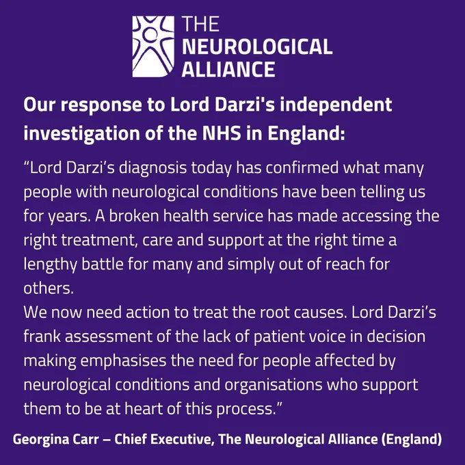 Neurological Alliance England logo, writing on a purple background. Our response to Lord Darzi's independent investigation of the NHS in England. Lord Darzi’s diagnosis today has confirmed what many people with neurological conditions have been telling us for years. A broken health service has made accessing the right treatment, care and support at the right time a lengthy battle for many and simply out of reach for others. 

Having seen the diagnosis, we now need action to treat the root causes. Lord Darzi’s frank assessment of the lack of patient voice in decision making emphasises the need for people affected by neurological conditions and organisations who support them to be at heart of this process."