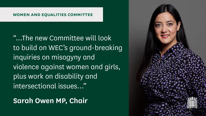Statement from Sarah Owen MP, Chair of the Women and Equalities Committee. "...The new Committee will look to build on WEC's ground-breaking inquiries on misogyny and violence against women and girls, plus work on disability and intersectional issues..."