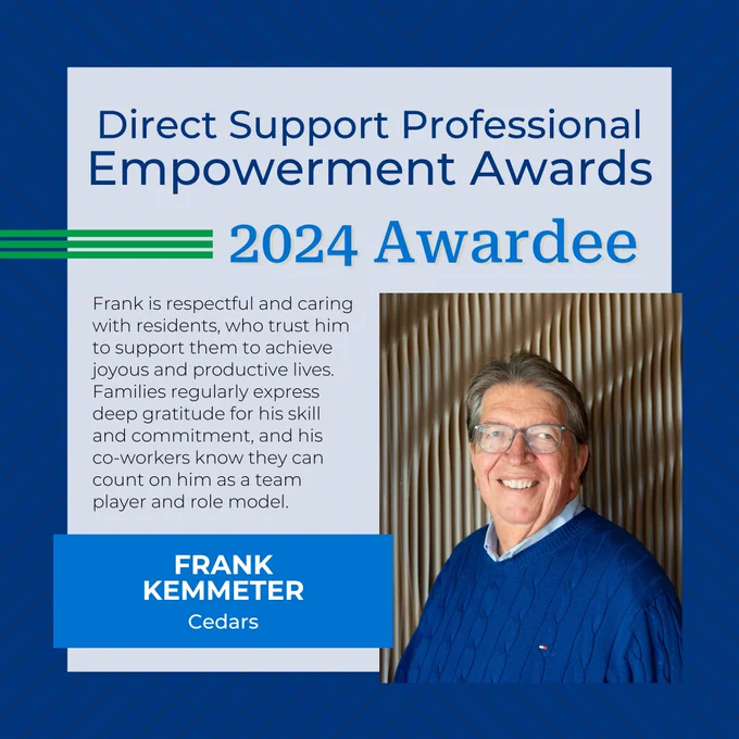 Direct Support Professional Empowerment Awards
2024 Awardee
Frank Kemmeter
Cedars
Frank is respectful and caring with residents, who trust him to support them to achieve joyous and productive lives. Families regularly express deep gratitude for his skill and commitment, and his co-workers know they can count on him as a team player and role model.