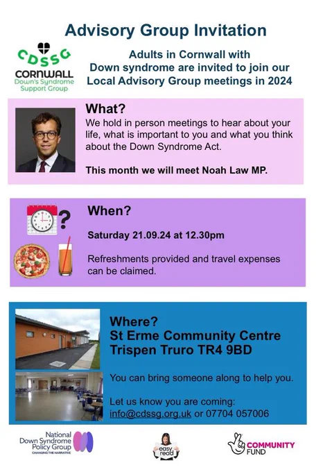 Advisory Group Invitation | Cornwall Down's Syndrome Support Group - CDSSG 

What?
They hold in person meetings to hear about your life, what is important to you and what you think about the Down Syndrome Act.
This month they will meet Noah Law MP.

When?
Saturday 21.09.24 at 12.30pm
Refreshments provided and travel expenses can be claimed.

Where?
St Erme Community Centre Trispen Truro TR4 9BD

You can bring someone along to help you.

Let them know you are coming: info@cdssg.org.uk or 07704 057006