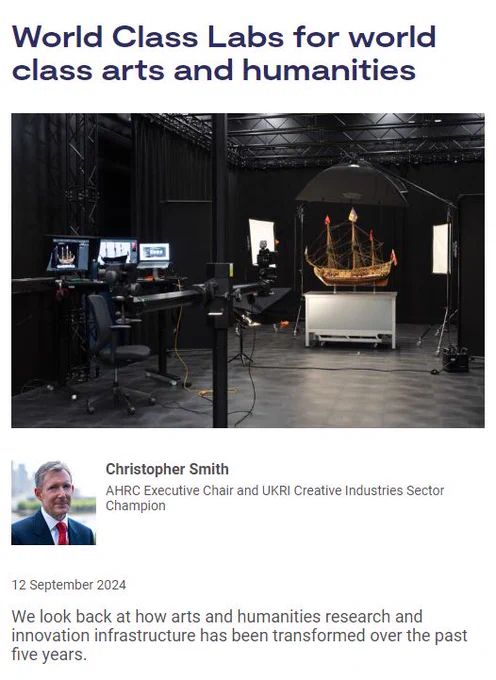 Screenshot of blog, details below. 

Blog Title: World Class Labs for world class arts and humanities

Image Description: A suite of battery-operated flash units to capture complex images of the Science Museum Group’s collections. Whole model, scale 1:48, of ship of the line, H.M.S. 'Prince’ (1670) 1443mm x 1485mm x 673mm. Credit: Science Museum Group

Blog Author: Professor Christopher Smith, AHRC Executive Chair and UKRI Creative Industries Sector Champion

Date Published: 12 September 2024

Subheading: We look back at how arts and humanities research and innovation infrastructure has been transformed over the past five years.