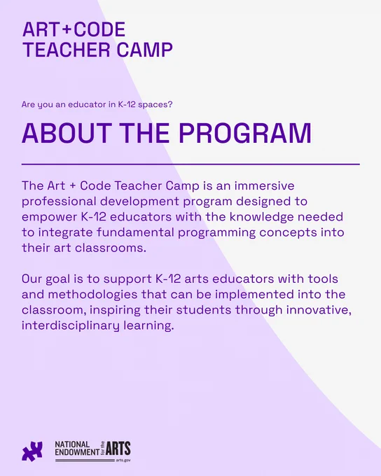 about the program: The Art   Code Teacher Camp is an immersive professional development program designed to empower K-12 educators with the knowledge needed to integrate fundamental programming concepts into their art classrooms.

Our goal is to support K-12 arts educators with tools and methodologies that can be implemented into the classroom, inspiring their students through innovative, interdisciplinary learning.