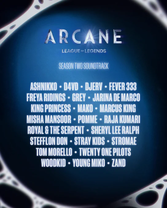 A list of the musical artists featured on the Arcane Season 2 Soundtrack, on a blue background with white webbing along the borders. The image reads:

Arcane League of Legends
Season Two Soundtrack

Ashnikko, d4vd, Djerv, Fever 333, Freya Ridings, Grey, Jarina de Marco, King Princess, Mako, Marcus King, Misha Mansoor, Pomme, Raja Kumari, Royal & the Serpent, Sheryl Lee Ralph, Stefflon Don, Stray Kids, Stromae, Tom Morello, Twenty One Pilots, Woodkid, Young Miko, ZAND