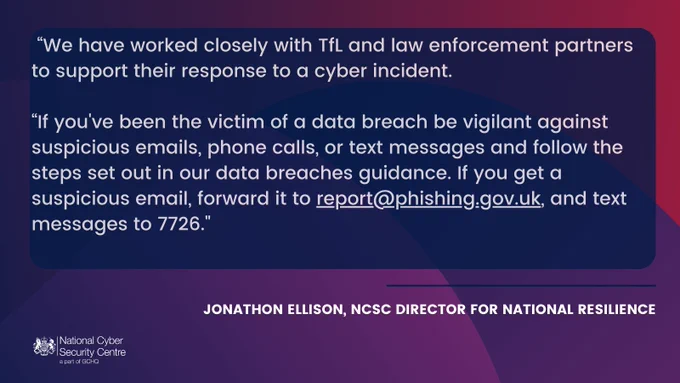 Jonathon Ellison, NCSC Director for National Resilience, said: “We have worked closely with TfL and law enforcement partners to support their response to a cyber incident.

“If you've been the victim of a data breach be vigilant against suspicious emails, phone calls, or text messages and follow the steps set out in our data breaches guidance. If you get a suspicious email, forward it to report@phishing.gov.uk, and text messages to 7726."