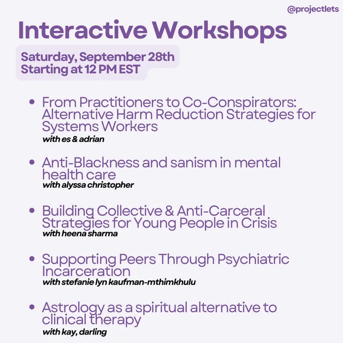 Interactive Workshops
Saturday, September 28th
Starting at 12 PM EST

• From Practitioners to Co-Conspirators:
Alternative Harm Reduction Strategies for
Systems Workers
with es & adrian

• Anti-Blackness and sanism in mental health care with alyssa christopher

• Building Collective & Anti-Carceral
Strategies for Young People in Crisis
with heena sharma

• Supporting Peers Through Psychiatric
Incarceration
with stefanie lyn kaufman-mthimkhulu

•Astrology as a spiritual alternative to clinical therapy with kay, darling