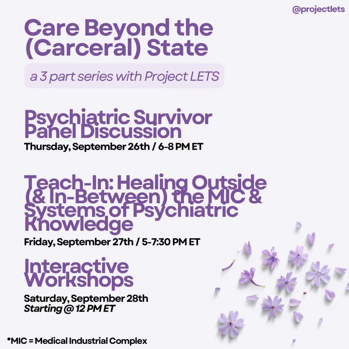 Care Beyond the (Carceral) State a 3 part series with Project LETS

Psychiatric Survivor Panel Discussion 
Thursday, September 26th / 6-8 PM ET

Teach-In: Healing outside (& in-between) the MIC & systems of Psychiatric Knowledge
Friday, September 27th / 5-7:30 PM ET

Interactive Workshops
Saturday, September 28th
Starting @12PMET

*MIC = Medical Industrial Complex