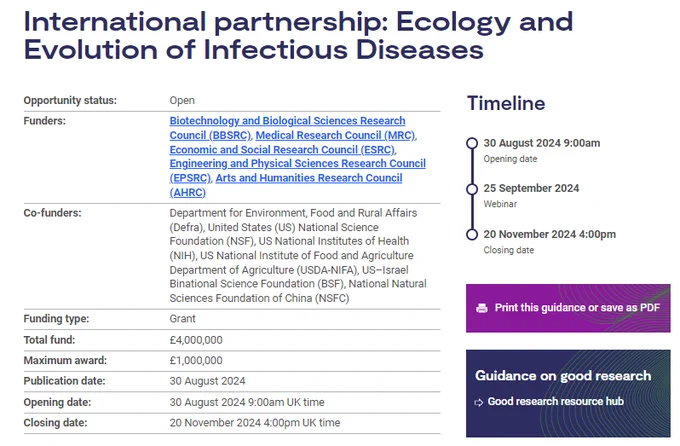 A text extract from the funding opportunity on the UKRI website, which reads:

International partnership: Ecology and Evolution of Infectious Diseases

Opportunity status: Open

Funders: Biotechnology and Biological Sciences Research Council (BBSRC), Medical Research Council (MRC), Economic and Social Research Council (ESRC), Engineering and Physical Sciences Research Council (EPSRC), Arts and Humanities Research Council (AHRC)

Co-funders: Department for Environment, Food and Rural Affairs (Defra), United States (US) National Science Foundation (NSF), US National Institutes of Health (NIH), US National Institute of Food and Agriculture Department of Agriculture (USDA-NIFA), US–Israel Binational Science Foundation (BSF), National Natural Sciences Foundation of China (NSFC)

Funding type:	Grant
Total fund: 4,000,000
Maximum award:	£1,000,000
Publication date: 30 August 2024
Opening date: 30 August 2024 9:00am UK time
Closing date: 20 November 2024 4:00pm UK time