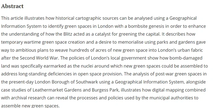 This article illustrates how historical cartographic sources can be analysed using a Geographical Information System to identify green spaces in London with a bombsite genesis in order to enhance the understanding of how the Blitz acted as a catalyst for greening the capital. It describes how temporary wartime green space creation and a desire to memorialise using parks and gardens gave way to ambitious plans to weave hundreds of acres of new green space into London’s urban fabric after the Second World War. The policies of London’s local government show how bomb-damaged land was specifically earmarked as the nuclei around which new green spaces could be assembled to address long-standing deficiencies in open space provision...