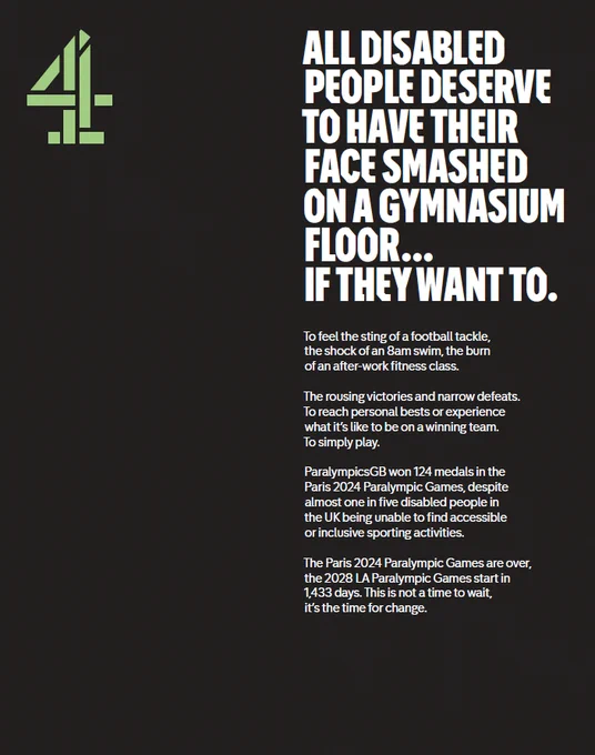 Black background with green Channel 4 logo and white text that reads: 

ALL DISABLED PEOPLE DESERVE TO HAVE THEIR FACE SMASHED ON A GYMNASIUM FLOOR… 
IF THEY WANT TO.
To feel the sting of a football tackle, 
the shock of an 8am swim, the burn 
of an after-work fitness class.
The rousing victories and narrow defeats. 
To reach personal bests or experience 
what it’s like to be on a winning team. 
To simply play. 
ParalympicsGB won 124 medals in the Paris 2024 Paralympic Games, despite almost one in five disabled people in the UK being unable to find accessible 
or inclusive sporting activities. 
The Paris 2024 Paralympic Games are over, 
the 2028 LA Paralympic Games start in 
1,433 days. This is not a time
