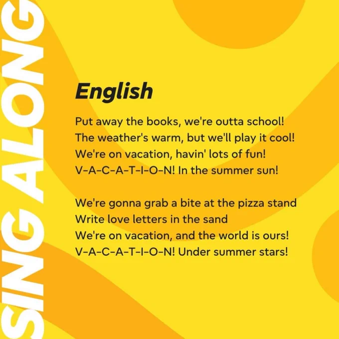 Sing along the lyrics.
English:
Put away the books, we're outta school!
The weather's warm, but we'll play it cool!
We're on vacation, havin' lots of fun!
V-A-C-A-T-I-O-N! In the summer sun!
We're gonna grab a bite at the pizza stand
Write love letters in the sand
We're on vacation, and the world is ours!
V-A-C-A-T-I-O-N! Under summer stars!