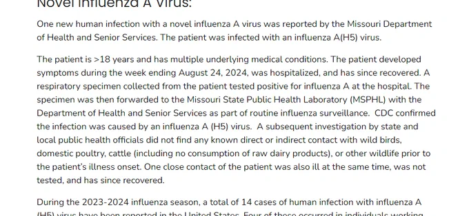 A screenshot of text that reads in part: "Novel Influenza A Virus: One new human infection with a novel influenza A virus was reported by the Missouri Department of Health and Senior Services. The patient was infected with an influenza A(H5) virus. The patient is >18 years and has multiple underlying medical conditions. The patient developed symptoms during the week ending August 24, 2024, was hospitalized, and has since recovered. A respiratory specimen collected from the patient tested positive for influenza A at the hospital. The specimen was then forwarded to the Missouri State Public Health Laboratory (MSPHL) with the Department of Health and Senior Services as part of routine influenza surveillance.  CDC confirmed the infection was caused by an influenza A (H5) virus.  A subsequent investigation by state and local public health officials did not find any known direct or indirect contact with wild birds, domestic poultry, cattle (including no consumption of raw dairy products), or