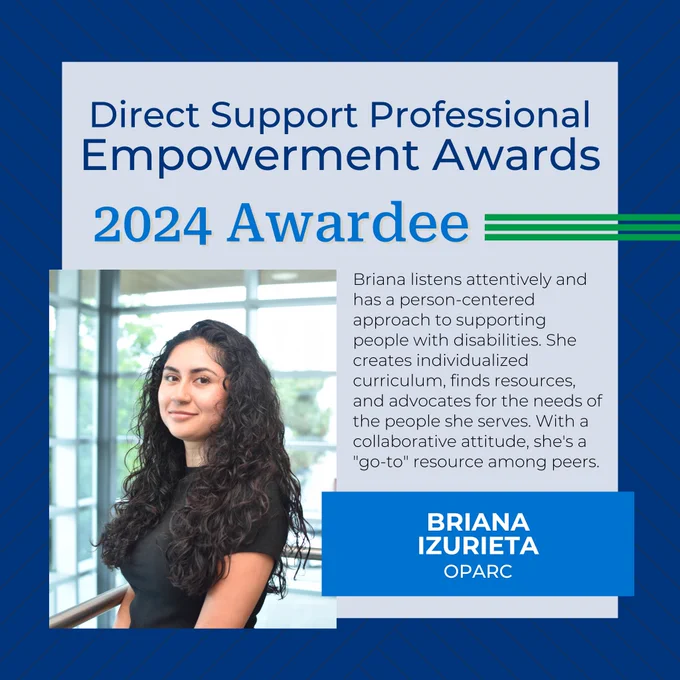 Direct Support Professional Empowerment Awards
2024 Awardee
Briana Izurieta
OPARC
Briana listens attentively and has a person-centered approach to supporting people with disabilities. She creates individualized curriculum, finds resources, and advocates for the needs of the people she serves. With a collaborative attitude, she's a "go-to" resource among peers.