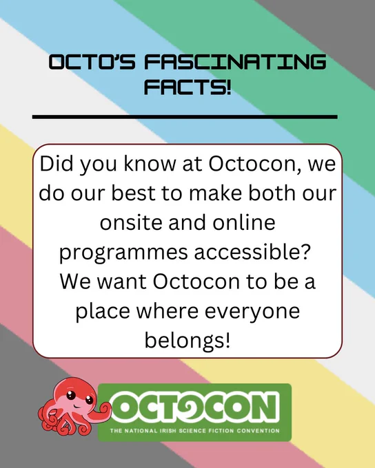 Banner stating – Octo’s Fascinating Facts - Did you know at Octocon, we do our best to make both our onsite and online programmes accessible? We want Octocon to be a place where Everyone Belongs! Banner includes images of mascot, Octo the Octopus and the Octocon logo. The background has the colours of the Disability Pride flag. 