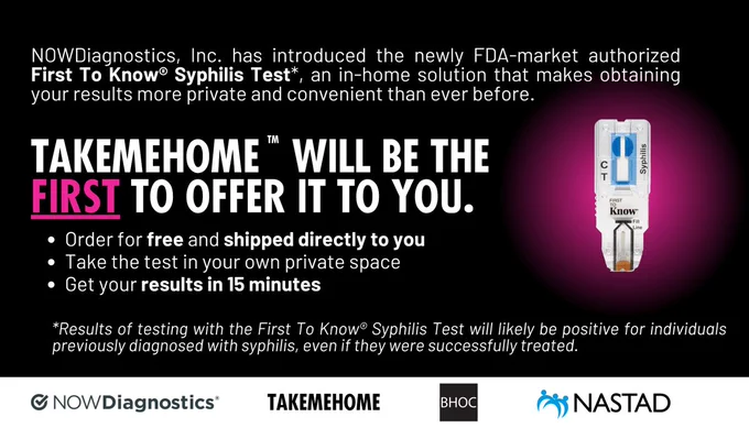 Against a black background, text reads, "New in-home rapid syphilis test: NOWDiagnostics, Inc. has introduced the newly FDA-market authorized First To Know Syphilis Test, an in-home solution that makes obtaining your results more private and convenient than ever before. TakeMeHome will be the first to offer it to you. Order for free and shipped directly to you; Take the test in your own private space; Get your results in 15 minutes." There is clarifying text below that states, "*Results of testing with the First To Know® Syphilis Test will likely be positive for individuals previously diagnosed with syphilis, even if they were successfully treated." The logos for NOWDiagnostics, Inc., TakeMeHome, Building Healthy Online Communities, and NASTAD are on the bottom.