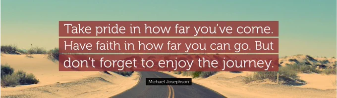 Take pride in how far you’ve come. Have faith in how far you can go. But don’t forget to enjoy the journey quote.