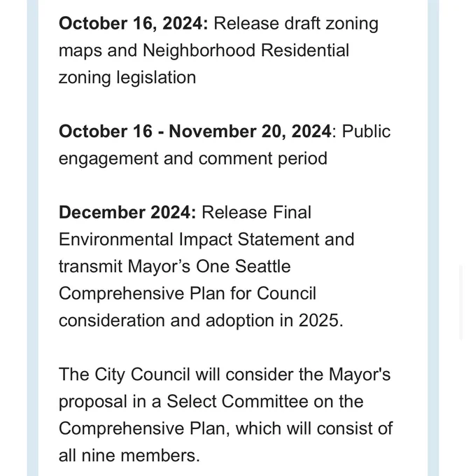 October 16, 2024: Release draft zoning maps and Neighborhood Residential zoning legislation 

October 16 - November 20, 2024: Public engagement and comment period 

December 2024: Release Final Environmental Impact Statement and transmit Mayor’s One Seattle Comprehensive Plan for Council consideration and adoption in 2025.

The City Council will consider the Mayor's proposal in a Select Committee on the Comprehensive Plan, which will consist of all nine members.