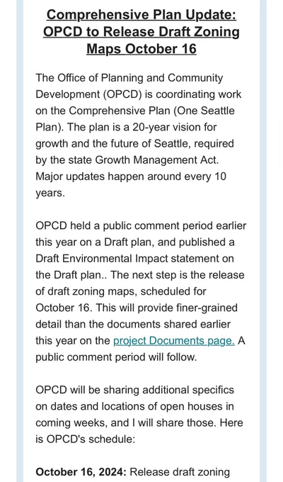 Comprehensive Plan Update: OPCD to Release Draft Zoning Maps October 16
The Office of Planning and Community Development (OPCD) is coordinating work on the Comprehensive Plan (One Seattle Plan). The plan is a 20-year vision for growth and the future of Seattle, required by the state Growth Management Act. Major updates happen around every 10 years.

OPCD held a public comment period earlier this year on a Draft plan, and published a Draft Environmental Impact statement on the Draft plan.. The next step is the release of draft zoning maps, scheduled for October 16. This will provide finer-grained detail than the documents shared earlier this year on the project Documents page. A public comment period will follow.

OPCD will be sharing additional specifics on dates and locations of open houses in coming weeks, and I will share those. Here is OPCD's schedule:

October 16, 2024: Release draft zoning