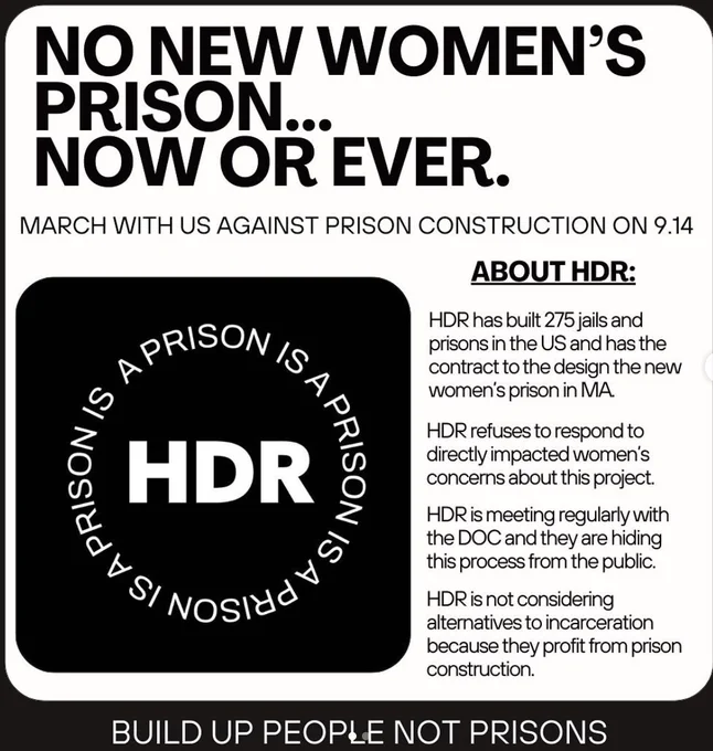 Black and white graphic.
No new women's prison.. now or ever
march with us against prison construction on 09/14 
Graphic with words wrapped in a circle around the letters HDR read A prison is a prison is a prison
About HDR. HDR has built 275 jails and prisons in the US and has the contract to design the new women;s prison in MA

HDR refuses to respond to directly impacted women's concerns about this project

HDR is meeting regularly with the DOC and they are hiding the process from the public

HDr is not considering alternatives to incarceration because they profit from prison construction