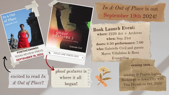 A shadowy background featuring images of two book covers, one called “In & Out of Place” featuring a standing woman and one called “ghost gestures” which features a woman’s silhouette. The slides share the following information: In & Out of Place is out September 19th 2024! Book Launch Event: where: 2220 Art   Archives
when: Sep. 21st
doors: 6:30 performance: 7:00
who: Gabrielle Civil and guests Marco Villalobos & Rosa Evangelina
coming soon...

reading @ Prairie Lights Bookstore in Iowa City with Tisa Bryant on Oct. 25th!
