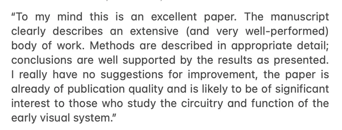 “To my mind this is an excellent paper. The manuscript clearly describes an extensive (and very well-performed) body of work. Methods are described in appropriate detail; conclusions are well supported by the results as presented. I really have no suggestions for improvement, the paper is already of publication quality and is likely to be of significant interest to those who study the circuitry and function of the early visual system.”