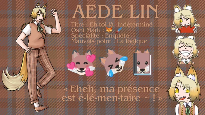 Aede Lin
Titre : Eh toi là (barré) Indéterminé 
Oshi Mark : emoji renard, emoji pinceau 
Spécialité : Enquête 
Mauvais point : La logique 
emoji renard avec des coeurs, emoji renard qui pleure de rire, emoji renard en couverture de livre 
"Eheh, ma présence est é-lé-men-taire ~ !"