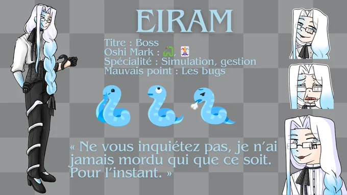 Eiram
Titre : Boss 
Oshi Mark : serpent, carte joker 
Spécialité : Simulation, gestion 
Mauvais point : Les bugs 
emoji serpent qui sourit en faisant le signe "chut", emoji serpent qui lève les yeux au ciel, emoji serpent qui soupire 
"Ne vous inquiétez pas, je n'ai jamais mordu qui que ce soit. Pour l'instant."