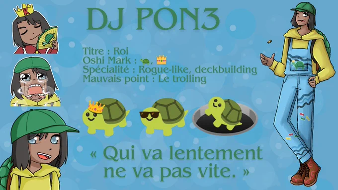 DJ Pon3
Titre : Roi 
Oshi Mark : emoji tortue, emoji couronne 
Spécialité : Rogue-like, deckbuilding 
Mauvais point : Le trolling 
emoji tortue avec une couronne, emoji tortue avec des lunettes de soleil, emoji tortue qui tombe dans un trou avec le sourire 
"Qui va lentement ne va pas vite."
