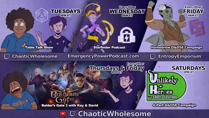 Tuesdays at 6PM ET
The Table Talk Show
Live on Twitch and Youtube!
https://www.twitch.tv/chaoticwholesome
https://www.youtube.com/@ChaoticWholesome

Every other Wednesday at 9AM ET
The Emergency Power Podcast
A homebrew Starfinder podcast
https://emergencypowerpodcast.com/

Every other Friday at 8PM ET
The Weird Wilds War, a D&D 5E campaign
https://www.twitch.tv/entropyemporium

Thursdays & every other Friday at 6PM ET
Baldur's Gate 3 with Kay & David
Live on Twitch and Youtube!
https://www.twitch.tv/chaoticwholesome
https://www.youtube.com/@ChaoticWholesome

Saturdays at 2PM ET
Unlikely Heroes, a 4-part D&D 5E campaign
https://www.twitch.tv/chaoticwholesome
https://www.youtube.com/@ChaoticWholesome