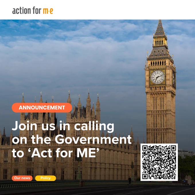An announcement from the organisation "Action for ME" The background features the iconic Big Ben clock tower and the Palace of Westminster in London, with a blue sky. The text reads, "Join us in calling on the Government to ‘Act for ME,’" encouraging action from the government for ME (Myalgic Encephalomyelitis). The announcement includes two buttons labelled "Our news" and "Policy" and features a QR code for further engagement. The overall theme is advocacy for ME/CFS awareness and policy change.