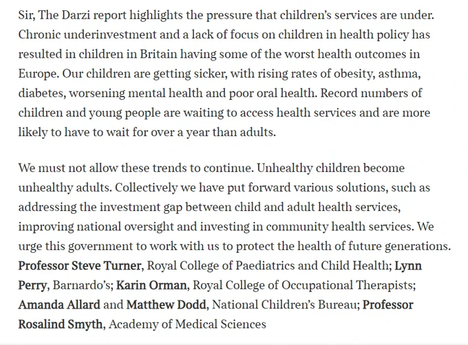 Image is a clipping of a letter to editor in the times. It says: Sir, The Darzi report highlights the pressure that children's services are under. Chronic underinvestment and a lack of focus on children in health policy has resulted in children in Britain having some of the worst health outcomes in Europe. Our children are getting sicker, with rising rates of obesity, asthma, diabetes, worsening mental health and poor oral health. Record numbers of children and young people are waiting to access health services and are more likely to have to wait for over a year than adults. 

We must not allow these trends to continue. Unhealthy children become unhealthy adults. Collectively we have put forward various solutions, such as addressing the investment gap between child and adult health services, improving national oversight and investing in community health services. We urge this government to work with us to protect the health of future generations. 
