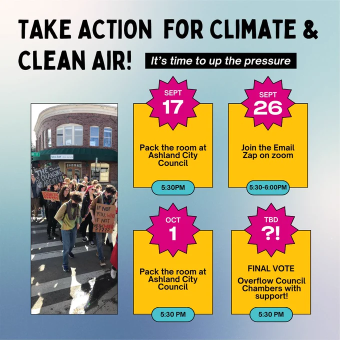 Blue and white background with overlaying large black text that says: "Take Action for Climate & CLean Air! It's time to up the pressure. Yellow calendar squares that say "Sept 17: Pack the room at Ashland City Council, 5:30 PM. Sept 26: Join the Email Zap on zoom, 5:30-6:00 PM. October 1: Pack the room at Ashland City Council, 5:30 PM. TBD ?!: Final Vote - Overflow Council Chambers with support! 5:30 PM."