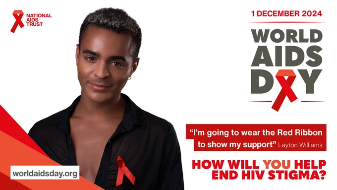 1 December 2024 

World AIDS Day 

"I'm going to wear the Red Ribbon to show my support" Layton Williams. 

How will you help end H.I.V. stigma?

National AIDS Trust 

worldaidsday.org 