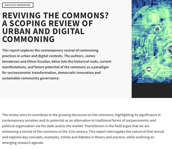 Blurb from the website of the report:

This report explores the contemporary revival of commoning practices in urban and digital contexts. The authors, James Henderson and Oliver Escobar, delve into the historical roots, current manifestations, and future potential of the commons as a paradigm for socioeconomic transformation, democratic innovation and sustainable community governance.

The review aims to contribute to the growing discourse on the commons, highlighting its significance in contemporary societies and its potential as an alternative to traditional forms of socioeconomic and political organisation via the state and/or the market. Practitioners in the field argue that we are witnessing a revival of the commons in the 21st century. This report interrogates the nature of that revival and explores key concepts, examples, trends and debates in theory and practice, while outlining an emerging research agenda.