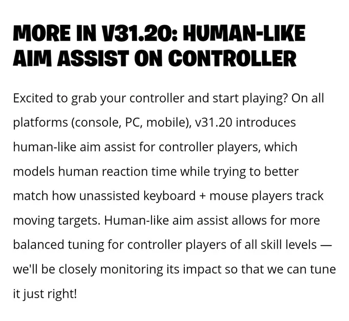 From the Fortnite 31.20 blog:
Excited to grab your controller and start playing? On all platforms, v31.20 introduces human-like aim assist for controller players, which models human reaction time while trying to better match how unassisted keyboard   mouse players track moving targets. Human-like aim assist allows for more balanced tuning for controller players of all skill levels -- we'll be closely monitoring its impact so that we can tune it just right!