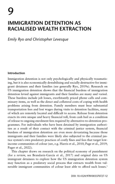 Immigration Detention as Racialised Wealth Extraction
in Immigration Detention and Social Harm: The Collateral Impacts of Migrant Incarceration 155-174 (Michelle Peterie ed., 2024) (with Christopher Levesque)
 
This chapter draws on research on the political economy of punishment and original data on US immigrant detainees to explore how the US immigration detention system may function as a predatory social process that extracts wealth from vulnerable immigrant communities of colour least able to afford such losses. Our conceptualisation of US immigration detention as racialised wealth extraction has three key implications for our understanding of immigration detention. First, the word “racialised” draws attention to the ways that the costs of immigration detention are borne disproportionately by communities of colour. Second, the word “wealth” highlights how the harms of immigration detention are multiplicative – rather than additive – in nature and compound over time. 