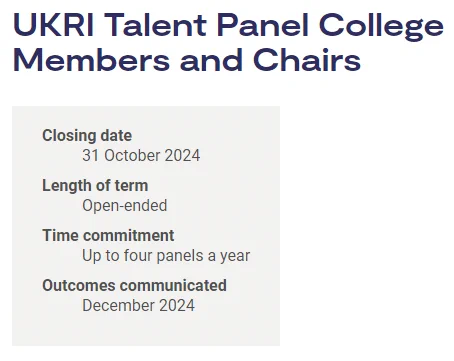 UKRI Talent Panel College Members and Chairs
Closing date: 31 October 2024
Length of term: Open-ended
Time commitment: Up to four panels a year
Outcomes communicated: December 2024