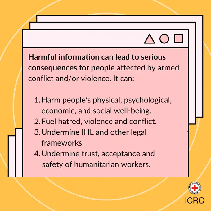 Harmful information can lead to serious consequences for people affected by armed conflict and/or violence. It can:   1. Harm people’s physical, psychological, economic, and social well-being. 2. Fuel hatred, violence, and conflict. 3. Undermine IHL and other legal frameworks. 4. Undermine trust, acceptance and safety of humanitarian workers.