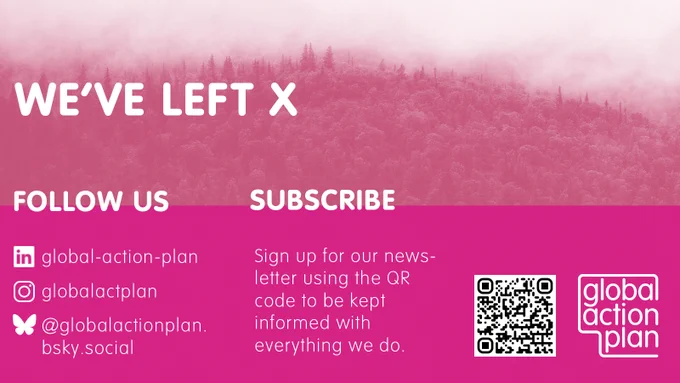 We've left X
Follow us: Linked In  global-action-plan, Instagram @globalactplan Blue Sky @globactionplan.bsky.social

Subscribe Sign up for our newsletter at globalactionplan.org.uk to be kept informed with everything we do.